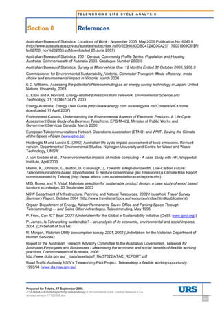 TELEWORKING LIFE CYCLE ANALYSIS




    Section 8                    References
8     References




Australian Bureau of Statistics, Locations of Work - November 2005, May 2006 Publication No: 6245.0
(http://www.ausstats.abs.gov.au/ausstats/subscriber.nsf/0/6E9503DDBC4724C0CA257179001909C6/$Fi
le/62750_nov%202005.pdfdownloaded 25 June 2007)
Australian Bureau of Statistics, 2001 Census, Community Profile Series: Population and Housing
Australia, Commonwealth of Australia 2003. Catalogue Number 2600.0
Australian Bureau of Statistics, Survey of Motorvehicle Use. 12 Months Ended 31 October 2005, 9208.0
Commissioner for Environmental Sustainability, Victoria, Commuter Transport: Mode efficiency, mode
choice and environmental impact in Victoria, March 2006
E D. Williams, Assessing the potential of telecommuting as an energy saving technology in Japan, United
Nations University, 2003.
E. Kitou and A.Horvard. Energy-related Emissions from Telework. Environmental Science and
Technology, 31(16)3467-3475, 2003.
Energy Australia, Energy User Guide (http://www.energy.com.au/energy/ea.nsf/Content/VIC+Home
downloaded 11 April 2007)
Environment Canada, Understanding the Environmental Aspects of Electronic Products: A Life Cycle
Assessment Case Study of a Business Telephone, EPS M-422, Minister of Public Works and
Government Services Canada, March 2000
European Telecommunications Network Operations Association (ETNO) and WWF, Saving the Climate
at the Speed of Light (www.etno.be)
Huijbregts M and Lundie S. (2002) Australian life cycle impact assessment of toxic emissions. Revised
version. Department of Environmental Studies, Nijmegen University and Centre for Water and Waste
Technology, UNSW.
J. von Geibler et al., The environmental impacts of mobile computing - A case Study with HP, Wuppertal
Institute, April 2003
Mallon, K, Johnston, G, Burton, D, Cananagh, J, Towards a High-Bandwidth, Low-Carbon Future:
Telecommunications-based Opportunities to Reduce Greenhouse gas Emissions (A Climate Risk Report
commissionsed by Telstra) (http://www.telstra.com.au/abouttelstra/csr/reports.cfm)
M.D. Bovea and R. Vidal, Materials selection for sustainable product design: a case study of wood based
furniture eco-design, 25 September 2003
NSW Department of Infrastructure, Planning and Natural Resources, 2002 Household Travel Survey
Summary Report, October 2004 (http://www.travelsmart.gov.au/resources/index.html#publications)
Orgean Department of Energy, Kaiser Permanente Saves Office and Parking Space Through
Telecommuting — and Gains Other Advantages, Telecommuting, May 1996
P. Fries, Can ICT Beat CO2? (Undertaken for the Global e-Sustainability Initiative (GeSI: www.gesi.org))
P. James, Is Teleworking sustainable? – an analysis of its economic, environmental and social impacts,
2004. (On behalf of SusTel)
R. Morgan, Victorian Utility consumption survey 2001, 2002 (Undertaken for the Victorian Department of
Human Services)
Report of the Australian Telework Advisory Committee to the Australian Government, Telework for
Australian Employees and Businesses - Maximising the economic and social benefits of flexible working
practices, Commonwealth of Australia, 2006:
http://www.dcita.gov.au/__data/assets/pdf_file/37022/ATAC_REPORT.pdf
Road Traffic Authority NSW’s Teleworking Pilot Project, Teleworking a flexible working opportunity,
1993/94 (www.rta.nsw.gov.au)




Prepared for Telstra, 17 September 2008.
J:JOBS43283300ReportingTeleworking LCAComments 2008 TelstraTelework LCA
revised version 17102008.doc
                                                                                                           8-1
 
