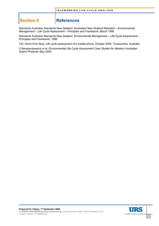 TELEWORKING LIFE CYCLE ANALYSIS




Section 8                        References
Standards Australia/ Standards New Zealand, Australian/ New Zealand Standard – Environmental
Management – Life Cycle Assessment – Principles and Framework, March 1998
Standards Australia/ Standards New Zealand, Environmental Management – Life Cycle Assessment –
Principles and Framework, 1998
Tan, Kevin Chin Ning, Life cycle assessment of a mobile phone, October 2005, Toowoomba, Australia.
V.Narayanaswamy et al, Environmental Life Cycle Assessment Case Studies for Western Australian
Grains Products, May 2004.




Prepared for Telstra, 17 September 2008.
J:JOBS43283300ReportingTeleworking LCAComments 2008 TelstraTelework LCA
revised version 17102008.doc
                                                                                                     8-2
 