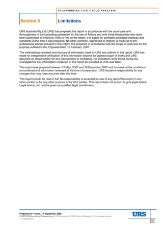 TELEWORKING LIFE CYCLE ANALYSIS




    Section 9                      Limitations
9     Limitations




URS Australia Pty Ltd (URS) has prepared this report in accordance with the usual care and
thoroughness of the consulting profession for the use of Telstra and only those third parties who have
been authorised in writing by URS to rely on the report. It is based on generally accepted practices and
standards at the time it was prepared. No other warranty, expressed or implied, is made as to the
professional advice included in this report. It is prepared in accordance with the scope of work and for the
purpose outlined in the Proposal dated 16 February, 2007.
The methodology adopted and sources of information used by URS are outlined in this report. URS has
made no independent verification of this information beyond the agreed scope of works and URS
assumes no responsibility for any inaccuracies or omissions. No indications were found during our
investigations that information contained in this report as provided to URS was false.
This report was prepared between 12 May, 2007 and 10 December 2007 and is based on the conditions
encountered and information reviewed at the time of preparation. URS disclaims responsibility for any
changes that may have occurred after this time.
This report should be read in full. No responsibility is accepted for use of any part of this report in any
other context or for any other purpose or by third parties. This report does not purport to give legal advice.
Legal advice can only be given by qualified legal practitioners.




Prepared for Telstra, 17 September 2008.
43283300ReportingTeleworking LCAComments 2008 TelstraTelework LCA revised version
17102008.doc
                                                                                                                 9-1
 