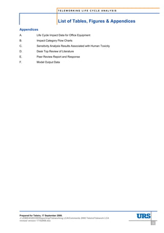 TELEWORKING LIFE CYCLE ANALYSIS




                                 List of Tables, Figures & Appendices
Appendices
A.            Life Cycle Impact Data for Office Equipment
B.            Impact Category Flow Charts
C.            Sensitivity Analysis Results Associated with Human Toxicity
D.            Desk Top Review of Literature
E.            Peer Review Report and Response
F.            Model Output Data




Prepared for Telstra, 17 September 2008.
J:JOBS43283300ReportingTeleworking LCAComments 2008 TelstraTelework LCA
revised version 17102008.doc
                                                                                iv
 