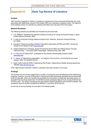 TELEWORKING LIFE CYCLE ANALYSIS




     Appendix D                       Desk Top Review of Literature
D.    Desk Top Review of Literature




Context
URS has been engaged by Telstra to complete an assessment of the environmental benefits and costs
associated with teleworking. As part of the project URS has undertaken a desktop review. The objective
of the desktop review is to identify any existing information that may help inform the project.

Material Reviewed
The following material was identified and reviewed as part of the task:
1) E D. Williams, Assessing the potential of telecommuting as an energy saving technology in Japan,
   United Nations University, 2003.
2) E. Kitou & A.Horvard, Energy-related emissions from Telework, American Chemical Society,
   6/11/2003.
3) European Telecommunications Network Operations Association (ETNO) and WWF, Saving the
   Climate at the Speed of Light (www.etno.be)
4) Orgean Department of Energy, Kaiser Permanente Saves Office and Parking Space Through
   Telecommuting — and Gains Other Advantages, Telecommuting, May 1996
5) P. Fries Can ICT Beat CO2?, undertaken for the Global e-Sustainability Initiative (GeSI:
   www.gesi.org)
6) P. James, Is Teleworking sustainable? – an analysis of its economic, environmental and social
   impacts, 2004. On behalf of SusTel.
7) Road Traffic Authority NSW’s Teleworking Pilot Project, Teleworking a flexible working opportunity,
   1993/94 (www.rta.nsw.gov.au)
AT&T, Bell Canada and British Telecom’s websites were also included in the review.

Findings
The findings from the review suggest that a number of companies have benefited from their teleworking
programs, however, not a lot of information could be found that extensively quantified the environmental
costs and benefits. Where the benefits are quantified the information provided was generally limited, for
example Fries (5) simply states that “15,000 Bell Canada employees telecommute, saving 6,000 tonnes
of CO2 a year”. The scope, boundaries and assumptions behind calculations are not often revealed. Two
exceptions were the studies completed by Williams (1) and Kitou & Horvard (2).
A summary of the key findings are provided in the following table:




Prepared for Telstra, 17 September 2008.
43283300ReportingTeleworking LCAComments 2008 TelstraTelework LCA revised version
17102008.doc
 
