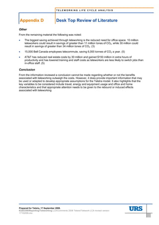 TELEWORKING LIFE CYCLE ANALYSIS




Appendix D                         Desk Top Review of Literature

Other
From the remaining material the following was noted:

•    The biggest saving achieved through teleworking is the reduced need for office space. 10 million
     teleworkers could result in savings of greater than 11 million tones of CO2, while 30 million could
     result in savings of greater than 34 million tones of CO2. (3)

•    15,000 Bell Canada employees telecommute, saving 6,000 tonnes of CO2 a year. (5)

•    AT&T has reduced real estate costs by 30 million and gained $150 million in extra hours of
     productivity and has lowered training and staff costs as teleworkers are less likely to switch jobs than
     in-office staff. (5)

Conclusion
From the information reviewed a conclusion cannot be made regarding whether or not the benefits
associated with teleworking outweigh the costs. However, it does provide important information that may
be used or adapted to develop appropriate assumptions for the Telstra model. It also highlights that the
key variables to be considered include travel, energy and equipment usage and office and home
characteristics and that appropriate attention needs to be given to the rebound or induced effects
associated with teleworking




Prepared for Telstra, 17 September 2008.
43283300ReportingTeleworking LCAComments 2008 TelstraTelework LCA revised version
17102008.doc
 