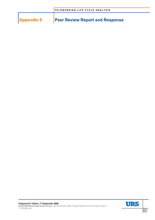 TELEWORKING LIFE CYCLE ANALYSIS




     Appendix E                         Peer Review Report and Response
E.    Peer Review Report and Response




Prepared for Telstra, 17 September 2008.
43283300ReportingTeleworking LCAComments 2008 TelstraTelework LCA revised version
17102008.doc
 