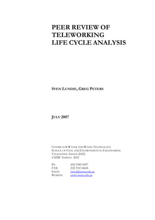 PEER REVIEW OF
TELEWORKING
LIFE CYCLE ANALYSIS




SVEN LUNDIE, GREG PETERS




JULY 2007




CENTRE FOR WATER AND WASTE TECHNOLOGY
SCHOOL OF CIVIL AND ENVIRONMENTAL ENGINEERING
VALLENTINE ANNEX (H22)
UNSW SYDNEY 2052

PH          (02) 9385 5097
FAX         (02) 9313 8624
EMAIL       cwwt@unsw.edu.au
WEBSITE     cwwt.unsw.edu.au
 