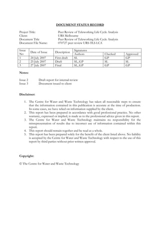 DOCUMENT STATUS RECORD

Project Title:                 Peer Review of Teleworking Life Cycle Analysis
Client:                        URS Melbourne
Document Title                 Peer Review of Teleworking Life Cycle Analysis
Document File Name:            070727 peer review URS-TLS LCA

Issue                                       Signatures
          Date of Issue      Description
No                                          Authors                  Checked          Approved
1         24 July 2007       First draft    SL                       GP               GP
2         25 July 2007       Draft          SL, GP                   SL               SL
3         27 July 2007       Final          SL, GP                   GP               GP

Notes:

Issue 2         Draft report for internal review
Issue 3         Document issued to client


Disclaimer:

   1. The Centre for Water and Waste Technology has taken all reasonable steps to ensure
      that the information contained in this publication is accurate at the time of production.
      In some cases, we have relied on information supplied by the client.
   2. This report has been prepared in accordance with good professional practice. No other
      warranty, expressed or implied, is made as to the professional advice given in this report.
   3. The Centre for Water and Waste Technology maintains no responsibility for the
      misrepresentation of results due to incorrect use of information contained within this
      report.
   4. This report should remain together and be read as a whole.
   5. This report has been prepared solely for the benefit of the client listed above. No liability
      is accepted by the Centre for Water and Waste Technology with respect to the use of this
      report by third parties without prior written approval.



Copyright:

© The Centre for Water and Waste Technology
 