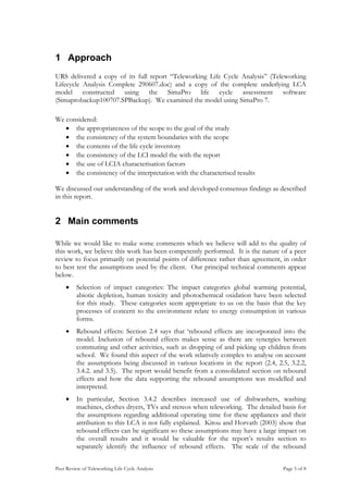 1 Approach
URS delivered a copy of its full report “Teleworking Life Cycle Analysis” (Teleworking
Lifecycle Analysis Complete 290607.doc) and a copy of the complete underlying LCA
model constructed using the SimaPro life cycle assessment software
(Simaprobackup100707.SPBackup). We examined the model using SimaPro 7.

We considered:
   • the appropriateness of the scope to the goal of the study
   • the consistency of the system boundaries with the scope
   • the contents of the life cycle inventory
   • the consistency of the LCI model the with the report
   • the use of LCIA characterisation factors
   • the consistency of the interpretation with the characterised results

We discussed our understanding of the work and developed consensus findings as described
in this report.


2 Main comments

While we would like to make some comments which we believe will add to the quality of
this work, we believe this work has been competently performed. It is the nature of a peer
review to focus primarily on potential points of difference rather than agreement, in order
to best test the assumptions used by the client. Our principal technical comments appear
below.
    •    Selection of impact categories: The impact categories global warming potential,
         abiotic depletion, human toxicity and photochemical oxidation have been selected
         for this study. These categories seem appropriate to us on the basis that the key
         processes of concern to the environment relate to energy consumption in various
         forms.
    •    Rebound effects: Section 2.4 says that ‘rebound effects are incorporated into the
         model. Inclusion of rebound effects makes sense as there are synergies between
         commuting and other activities, such as dropping of and picking up children from
         school. We found this aspect of the work relatively complex to analyse on account
         the assumptions being discussed in various locations in the report (2.4, 2.5, 3.2.2,
         3.4.2. and 3.5). The report would benefit from a consolidated section on rebound
         effects and how the data supporting the rebound assumptions was modelled and
         interpreted.
    •    In particular, Section 3.4.2 describes increased use of dishwashers, washing
         machines, clothes dryers, TVs and stereos when teleworking. The detailed basis for
         the assumptions regarding additional operating time for these appliances and their
         attribution to this LCA is not fully explained. Kitou and Horvath (2003) show that
         rebound effects can be significant so these assumptions may have a large impact on
         the overall results and it would be valuable for the report’s results section to
         separately identify the influence of rebound effects. The scale of the rebound


Peer Review of Teleworking Life Cycle Analysis                                      Page 5 of 8
 
