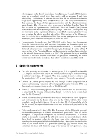 effects appears to be directly interpolated from Kitou and Horvath (2003), but this
         needs to be explicitly stated since these authors did not consider 2 and 4 day
         teleworking. Furthermore, it appears that the data for the additional dishwasher
         usage is not supported by Kitou and Horvath (2003) – the 2 day teleworker would
         do 2 loads and the 4 day 3.5 if an approach consistent with the other interpolations
         was followed. The LCA report refers to the use of a clothes dryer but Table 3.6
         does not show any equivalent data. Additionally, Kitou and Horvath (2003) assume
         there are rebound effects for the gas stove (“range”) and oven. These points may
         not necessarily make a significant difference to the LCA outcomes, but they would
         tend to reduce the relative appeal of teleworking. If the authors of the LCA report
         have decided the Kitou and Horvath (2003) data are not appropriate for Australian
         dishwasher, stove and oven use they should make this clear.
    •    Human toxicity: Section 2.5 says that ‘CML 2001 toxicity factors have been derived
         from the European models with necessary adaptations to Australian spatial and
         temporal context and human and ecosystem health standards’. It would be helpful
         if the full reference would be cited in the report, i.e. Huijbregts & Lundie (2002). A
         recent update of the Australian Human and Ecotoxicity factors have been published
         in the scientific literature (see Lundie et al, 2007). The quality of the report would be
         enhanced if the most relevant substances and processes contributing to human
         toxicity potential were be named and their relative contribution would be listed.



3 Specific comments
    •    Executive summary: the sentence ‘As a consequence, it is not possible to consider
         LCA impacts associated with one of the scenarios (teleworking or non-teleworking)
         in isolation’ is not ideal. We suggest: “As a consequence, it is not possible to read
         the results of this LCA as total values for either scenario. The results are relative.”
    •    Chapter 1.1 Context: please describe the core findings of other comparative LCA
         studies on teleworking versus non-teleworking (eg.: Kitou and Horvarth, 2003) Are
         these studies consistent with the results of this LCA study?
    •    Section 2.2 Lifecycle mapping: please mention the literature that has been reviewed
         to understand the lifecycle of teleworking better. How have these sources been
         used for this LCA study?
    •    System boundaries: the system boundaries include transportation, office equipment
         and environment (in the home office and in the Telstra Office). The system
         boundaries are described in Section 1.4 and in Sections 3.2 – 3.4. It might be helpful
         for the reader if the system boundaries would also be illustrated graphically in the
         document.
    •    Differential approach (Section 3.3.2): The description of the differential approach
         on teleworking employees is difficult to understand, particularly Table 3.2 and its
         description. A large set of assumptions are condensed into the table. It would be
         helpful to the reader to expand the table and present the assumed data in tabular
         form, firstly as absolute values for the three cases, with explanatory footnotes
         regarding the assumptions behind the individual values. Sometimes fractional values
         relate to per-person access to a particular technology (eg.: mobile phone) and
         sometimes it is to do with fractional usage of the device for work purposes. Once


Peer Review of Teleworking Life Cycle Analysis                                           Page 6 of 8
 