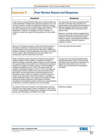 TELEWORKING LIFE CYCLE ANALYSIS




Appendix E                          Peer Review Report and Response

                             Comment                                                        Response

 In the study it is assumed that the office space ‘will be heated and     This assumption has been reconsidered and it
 cooled regardless of whether the employee is present or not’. This       has been found that it was consistent and
 is correct, however, the effort of heating and cooling of a building     representative of the buildings benchmarked by
 may depend on the number of people being in the building. If this is     National Australian Built Environment Rating
 the case, the electricity consumption of teleworkers and non-            Scheme (NABERS) and has therefore been
 teleworkers in Table 3.7 is probably not correct. However, it is         kept as it was.
 unclear to us what the impact of this assumption is on the overall
 result.                                                                  Moreover, anecdotal evidence suggests that a
                                                                          lower occupancy rate may reduce the need for
                                                                          cooling in summer but increase the need for
                                                                          heating in winter; it would therefore be difficult
                                                                          to assess whether overall the impacts is
                                                                          negative or positive.

 Section 4.3 Contribution analysis: A table with both the total and       A summary table has been added.
 the relative contribution of processes to each impact category
 would be helpful to get a quick overview. Reasons for differences
 between the options could be elaborated more easily in the context
 of such a table; influencing factors such as assumptions and
 uncertainties could be mentioned here as well.

 Ideally, sensitivity analysis should be conducted using standard         The approach has been standardised where
 relative changes to input variables. This allows the analyst to          deemed appropriate. URS is of the view that
 determine whether a particular relative change to an input variable      sensitivity can be expressed in absolute terms
 has a greater effect on the bottom line. In this study the scales are    rather than relative terms when it is more
 variable, for example, the relative variation of the percentage of       “telling” (such as kilometers for example) for
 employees travelling by car is +/-20% in four steps, while the           the reader.
 variation in kilometres travelled is -41% to +47% in five steps. By
 calculating the relative variation of the input parameters for this
 peer review, we have been able to avoid the potential for this
 variability in scale to affect our analysis, and we find it does not
 impact on the conclusions of the report’s authors. If feasible, it
 would nevertheless make it much easier for the reader to quickly
 interpret the relative significance of the different variables
 considered in the sensitivity analysis, if there was a standardisation
 of approach to sensitivity analysis across input variables.

 The citation of Kitou and “Horvard” in the references is incorrect.      Reference changed.
 Using the LCA report authors’ format, it should be: E. Kitou and A.
 Horvath. Energy-Related Emissions from Telework. Environmental
 Science and Technology, 37(16)3467-3475, 2003.




Prepared for Telstra, 17 September 2008.
43283300ReportingTeleworking LCAComments 2008 TelstraTelework LCA revised version
17102008.doc
 