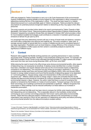 TELEWORKING LIFE CYCLE ANALYSIS




    Section 1                               Introduction
1        Introduction




URS was engaged by Telstra Corporation to carry out a Life Cycle Assessment of the environmental
impacts of teleworking (working partially at home instead of in the organisation’s office) compared to non-
teleworking (working full time in the organisation’s office). This study has been based on a realistic
teleworking scenario as it could potentially apply to Telstra’s employees. Telstra provided the relevant
assumptions for potential practical arrangement relative to teleworking as they may apply to their office
personnel.
This study supports and provides further detail to the report commissioned by Telstra Towards a High-
Bandwidth, Low-Carbon Future: Telecommunications-based Opportunities to Reduce Greenhouse gas
Emissions1 prepared by consultants Climate Risk and released in October 2007 which provides a vision
for how broadband enabled technologies could contribute to a reduction in Australia’s greenhouse gas
emissions of almost 5% per year by 2015.
It is recognised that every teleworking scenario will vary in terms of travel mode and distance, company
and home office configuration and resource and material use. This study considers a “base case” or
average scenario based on typical data from a number of reliable sources and is considered typical of
any large organisation. Parameters such as travel distance, energy efficiency of the company or home
office and consolidation of office space are then varied in a sensitivity analysis to examine the
significance of different inputs.

1.1                     Context
Research data suggests that flexible working practices are a growing phenomenon in many countries
around the world, including Australia, resulting in more employees working from home2. For example, the
ABS 2005 Australian Social Trends survey estimated that approximately 2.2 million workers did at least
some work from their own home during November 2005, up 4% from June 20003.
While reducing the need to travel to the office brings some obvious environmental benefits, other aspects
of teleworking may not necessarily be beneficial. A desktop review identified that a number of studies
have been undertaken and reports released which discuss the environmental impacts of teleworking
compared to non-teleworking. The outcomes from the review are provided in Appendix D. The most
comprehensive studies were Kitou and Horvard (2003) and Williams (2003). Kitou and Horvard (2003)
focused on energy related emissions and found that the benefits of teleworking appear to be dependant
on “commuting patterns, induced energy usage and characteristics of office and home space and
equipment use”4. Williams (2003) focused on energy usage in Japan and concluded that the results
indicate that telecommuting should be considered as a serious candidate for reduction of energy-related
environmental impacts in Japan. However, the author noted that there is a level of uncertainty and
adoption is hampered by the limitation on modes of communication. Transport savings is the dominant
factor and energy use in buildings (commercial and residential) is significant. Williams recognises that
consumption in office buildings must be reduced sufficiently to at least balance out increases in
residential consumption.
The review confirmed that little work has been done to compare the full life cycle impacts associated with
both teleworking and non-teleworking. This is especially relevant in the Australian context where
commuting by car is common and energy production from brown coal is particularly environmentally
harmful. Telstra felt that a lifecycle analysis of teleworking (relevant to the characteristics of a large
organisation) was required to inform its own approach to a teleworking work policy and before promoting
any environmental benefits from this telecommunications enabled solution.



1
 A copy of the report, Towards a High-Bandwidth, Low-Carbon Future: Telecommunications-based Opportunities to Reduce
Greenhouse gas Emissions, can be downloaded from Telstra’s website: www.telstra.com.au/abouttelstra/csr/climate_change.cfm
2
    Report of the Australian Telework Advisory Committee to the Australian Government, 2006
3
    Australian Bureau of Statistics, 2006
4
    Kitou and Horvard (2003) , p 3467


Prepared for Telstra, 17 September 2008.
43283300ReportingTeleworking LCAComments 2008 TelstraTelework LCA revised version
17102008.doc
                                                                                                                             1-1
 