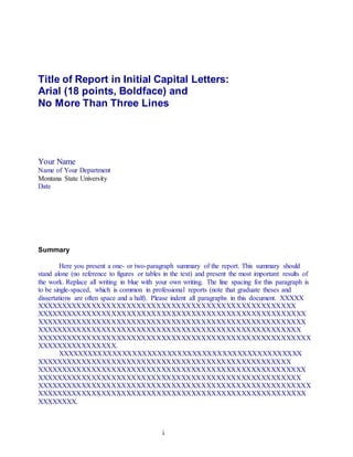 i
Title of Report in Initial Capital Letters:
Arial (18 points, Boldface) and
No More Than Three Lines
Your Name
Name of Your Department
Montana State University
Date
Summary
Here you present a one- or two-paragraph summary of the report. This summary should
stand alone (no reference to figures or tables in the text) and present the most important results of
the work. Replace all writing in blue with your own writing. The line spacing for this paragraph is
to be single-spaced, which is common in professional reports (note that graduate theses and
dissertations are often space and a half). Please indent all paragraphs in this document. XXXXX
XXXXXXXXXXXXXXXXXXXXXXXXXXXXXXXXXXXXXXXXXXXXXXXXXXXX
XXXXXXXXXXXXXXXXXXXXXXXXXXXXXXXXXXXXXXXXXXXXXXXXXXXXXX
XXXXXXXXXXXXXXXXXXXXXXXXXXXXXXXXXXXXXXXXXXXXXXXXXXXXXX
XXXXXXXXXXXXXXXXXXXXXXXXXXXXXXXXXXXXXXXXXXXXXXXXXXXXX
XXXXXXXXXXXXXXXXXXXXXXXXXXXXXXXXXXXXXXXXXXXXXXXXXXXXXXX
XXXXXXXXXXXXXXXX.
XXXXXXXXXXXXXXXXXXXXXXXXXXXXXXXXXXXXXXXXXXXXXXXXX
XXXXXXXXXXXXXXXXXXXXXXXXXXXXXXXXXXXXXXXXXXXXXXXXXXX
XXXXXXXXXXXXXXXXXXXXXXXXXXXXXXXXXXXXXXXXXXXXXXXXXXXXXX
XXXXXXXXXXXXXXXXXXXXXXXXXXXXXXXXXXXXXXXXXXXXXXXXXXXXX
XXXXXXXXXXXXXXXXXXXXXXXXXXXXXXXXXXXXXXXXXXXXXXXXXXXXXXX
XXXXXXXXXXXXXXXXXXXXXXXXXXXXXXXXXXXXXXXXXXXXXXXXXXXXXX
XXXXXXXX.
 