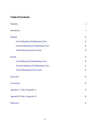 ii
Table of Contents
Summary i
Introduction 1
Methods X
First Subheading (If Subheadings Exist) X
Second Subheading (If Subheadings Exist) X
Third Subheading (If One Exists) X
Results X
First Subheading (If Subheadings Exist) X
Second Subheading (If Subheadings Exist) X
Third Subheading (If One Exists) X
Discussion X
Conclusions X
Appendix A: Title of Appendix A X
Appendix B: Title of Appendix B X
References X
 