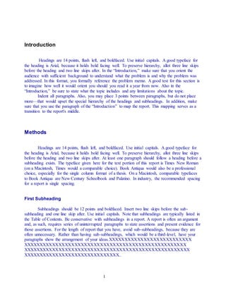 1
Introduction
Headings are 14 points, flush left, and boldfaced. Use initial capitals. A good typeface for
the heading is Arial, because it holds bold facing well. To preserve hierarchy, allot three line skips
before the heading and two line skips after. In the “Introduction,” make sure that you orient the
audience with sufficient background to understand what the problem is and why the problem was
addressed. In this format, you formally reference the problem memo. A good test for this section is
to imagine how well it would orient you should you read it a year from now. Also in the
“Introduction,” be sure to state what the topic includes and any limitations about the topic.
Indent all paragraphs. Also, you may place 3 points between paragraphs, but do not place
more—that would upset the special hierarchy of the headings and subheadings. In addition, make
sure that you use the paragraph of the “Introduction” to map the report. This mapping serves as a
transition to the report's middle.
Methods
Headings are 14 points, flush left, and boldfaced. Use initial capitals. A good typeface for
the heading is Arial, because it holds bold facing well. To preserve hierarchy, allot three line skips
before the heading and two line skips after. At least one paragraph should follow a heading before a
subheading exists. The typeface given here for the text portion of this report is Times New Roman
(on a Macintosh, Times would a comparable choice). Book Antiqua would also be a professional
choice, especially for the single column format of a thesis. On a Macintosh, comparable typefaces
to Book Antiqua are New Century Schoolbook and Palatino. In industry, the recommended spacing
for a report is single spacing.
First Subheading
Subheadings should be 12 points and boldfaced. Insert two line skips before the sub-
subheading and one line skip after. Use initial capitals. Note that subheadings are typically listed in
the Table of Contents. Be conservative with subheadings in a report. A report is often an argument
and, as such, requires series of uninterrupted paragraphs to state assertions and present evidence for
those assertions. For the length of report that you have, avoid sub-subheadings, because they are
often unnecessary. Rather than having sub-subheadings, which would be a third-level, have your
paragraphs show the arrangement of your ideas.XXXXXXXXXXXXXXXXXXXXXXXXXX
XXXXXXXXXXXXXXXXXXXXXXXXXXXXXXXXXXXXXXXXXXXXXXXXXXX
XXXXXXXXXXXXXXXXXXXXXXXXXXXXXXXXXXXXXXXXXXXXXXXXXXXX
XXXXXXXXXXXXXXXXXXXXXXXXXXXXXX..
 