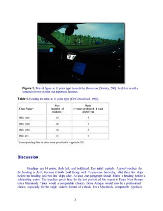 3
Figure 1. Title of figure in 11 point type beneath the illustration [Stanley, 200]. Feel free to add a
sentence or two to point out important features.
Table 1. Heading for table in 11-point type [CRC Handbook, 1969].
Class Name*
Size
(number of
students)
Rank
(1=most preferred, 4 least
preferred)
IME 1001 10 4
IME 1002 20 3
IME 1003 30 2
IME 413 12 1
*Corresponding data on class name provided in Appendix XX
Discussion
Headings are 14 points, flush left, and boldfaced. Use initial capitals. A good typeface for
the heading is Arial, because it holds bold facing well. To preserve hierarchy, allot three line skips
before the heading and two line skips after. At least one paragraph should follow a heading before a
subheading exists. The typeface given here for the text portion of this report is Times New Roman
(on a Macintosh, Times would a comparable choice). Book Antiqua would also be a professional
choice, especially for the single column format of a thesis. On a Macintosh, comparable typefaces
 