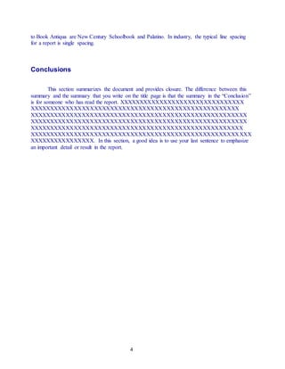 4
to Book Antiqua are New Century Schoolbook and Palatino. In industry, the typical line spacing
for a report is single spacing.
Conclusions
This section summarizes the document and provides closure. The difference between this
summary and the summary that you write on the title page is that the summary in the “Conclusion”
is for someone who has read the report. XXXXXXXXXXXXXXXXXXXXXXXXXXXXXXX
XXXXXXXXXXXXXXXXXXXXXXXXXXXXXXXXXXXXXXXXXXXXXXXXXXXX
XXXXXXXXXXXXXXXXXXXXXXXXXXXXXXXXXXXXXXXXXXXXXXXXXXXXXX
XXXXXXXXXXXXXXXXXXXXXXXXXXXXXXXXXXXXXXXXXXXXXXXXXXXXXX
XXXXXXXXXXXXXXXXXXXXXXXXXXXXXXXXXXXXXXXXXXXXXXXXXXXXX
XXXXXXXXXXXXXXXXXXXXXXXXXXXXXXXXXXXXXXXXXXXXXXXXXXXXXXX
XXXXXXXXXXXXXXXX. In this section, a good idea is to use your last sentence to emphasize
an important detail or result in the report.
 