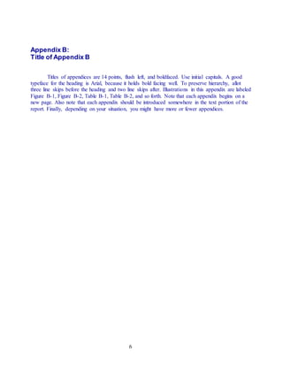 6
Appendix B:
Title of Appendix B
Titles of appendices are 14 points, flush left, and boldfaced. Use initial capitals. A good
typeface for the heading is Arial, because it holds bold facing well. To preserve hierarchy, allot
three line skips before the heading and two line skips after. Illustrations in this appendix are labeled
Figure B-1, Figure B-2, Table B-1, Table B-2, and so forth. Note that each appendix begins on a
new page. Also note that each appendix should be introduced somewhere in the text portion of the
report. Finally, depending on your situation, you might have more or fewer appendices.
 
