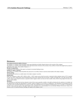CFA Institute Research Challenge February 7, 2012
25
Disclosures:
Ownership and material conflicts of interest:
The author(s), or a member of their household, of this report [holds/does not hold] a financial interest in the securities of this company.
The author(s), or a member of their household, of this report [knows/does not know] of the existence of any conflicts of interest that might bias the content or
publication of this report. [The conflict of interest is…]
Receipt of compensation:
Compensation of the author(s) of this report is not based on investment banking revenue.
Position as a officer or director:
The author(s), or a member of their household, does [not] serves as an officer, director or advisory board member of the subject company.
Market making:
The author(s) does [not] act as a market maker in the subject company’s securities.
Ratings guide:
Banks rate companies as either a BUY, HOLD or SELL. A BUY rating is given when the security is expected to deliver absolute returns of 15% or greater
over the next twelve month period, and recommends that investors take a position above the security’s weight in the S&P 500, or any other relevant index.
A SELL rating is given when the security is expected to deliver negative returns over the next twelve months, while a HOLD rating implies flat returns over
the next twelve months.
Disclaimer:
The information set forth herein has been obtained or derived from sources generally available to the public and believed by the author(s) to be reliable, but
the author(s) does not make any representation or warranty, express or implied, as to its accuracy or completeness. The information is not intended to be used
as the basis of any investment decisions by any person or entity. This information does not constitute investment advice, nor is it an offer or a solicitation of
an offer to buy or sell any security. This report should not be considered to be a recommendation by any individual affiliated with [Society Name], CFA
Institute or the CFA Institute Research Challenge with regard to this company’s stock.
 