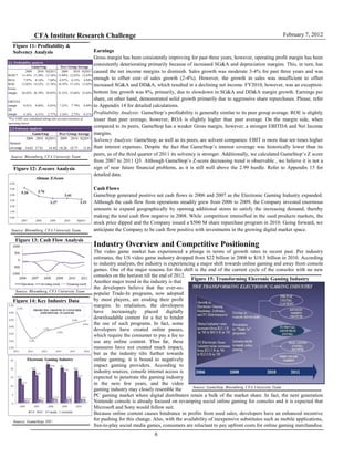CFA Institute Research Challenge February 7, 2012
6
Figure 11: Profitability &
Solvency Analysis
Source: Bloomberg, CFA University Team
Figure 12: Z-score Analysis
Source: Bloomberg, CFA University Team
Figure 13: Cash Flow Analysis
Source: Bloomberg,Tulane CFA
Source: Bloomberg, CFA University Team
Source: GameStop, EIU
Figure 14: Key Industry Data
Figure 15: Transforming Elecronic Gaming Industry
Source: GameStop, Bloomberg, CFA University Team
Earnings
Gross margin has been consistently improving for past three years, however, operating profit margin has been
consistently deteriorating primarily because of increased SG&A and depreciation margins. This, in turn, has
caused the net income margins to diminish. Sales growth was moderate 3-4% for past three years and was
enough to offset cost of sales growth (2-4%). However, the growth in sales was insufficient to offset
increased SG&A and DD&A, which resulted in a declining net income. FY2010, however, was an exception:
bottom line growth was 8%, primarily, due to slowdown in SG&A and DD&A margin growth. Earnings per
share, on other hand, demonstrated solid growth primarily due to aggressive share repurchases. Please, refer
to Appendix 14 for detailed calculations.
Profitability Analysis: GameStop’s profitability is generally similar to its peer group average. ROE is slightly
lesser than peer average, however, ROA is slightly higher than peer average. On the margin side, when
compared to its peers, GameStop has a weaker Gross margin, however, a stronger EBITDA and Net Income
margins.
Solvency Analysis: GameStop, as well as its peers, are solvent companies: EBIT is more than ten times higher
than interest expenses. Despite the fact that GameStop’s interest coverage was historically lower than its
peers, as of the third quarter of 2011 its solvency is stronger. Additionally, we calculated GameStop’s Z score
from 2007 to 2011 Q3. Although GameStop’s Z-score decreasing trend is observable , we believe it is not a
sign of near future financial problems, as it is still well above the 2.99 hurdle. Refer to Appendix 15 for
detailed data.
Cash Flows
GameStop generated positive net cash flows in 2006 and 2007 as the Electronic Gaming Industry expanded.
Although the cash flow from operations steadily grew from 2006 to 2009, the Company invested enormous
amounts to expand geographically by opening additional stores to satisfy the increasing demand, thereby
making the total cash flow negative in 2008. While competition intensified in the used products markets, the
stock price dipped and the Company issued a $500 M share repurchase program in 2010. Going forward, we
anticipate the Company to be cash flow positive with investments in the growing digital market space.
Industry Overview and Competitive Positioning
The video game market has experienced a plunge in terms of growth rates in recent past. Per industry
estimates, the US video game industry dropped from $22 billion in 2008 to $18.5 billion in 2010. According
to industry analysts, the industry is experiencing a major shift towards online gaming and away from console
games. One of the major reasons for this shift is the end of the current cycle of the consoles with no new
consoles on the horizon till the end of 2012.
Another major trend in the industry is that
the developers believe that the ever-so-
popular Trade-In programs, now adopted
by most players, are eroding their profit
margins. In retaliation, the developers
have increasingly placed digitally
downloadable content for a fee to hinder
the use of such programs. In fact, some
developers have created online passes,
which require the consumer to pay a fee to
use any online content. Thus far, these
measures have not created much impact,
but as the industry tilts further towards
online gaming, it is bound to negatively
impact gaming providers. According to
industry sources, console internet access is
expected to penetrate the gaming industry
in the next few years, and the video
gaming industry may closely resemble the
PC gaming market where digital distributers retain a bulk of the market share. In fact, the next generation
Nintendo console is already focused on revamping social online gaming for consoles and it is expected that
Microsoft and Sony would follow suit.
Because online content causes hindrance in profits from used sales, developers have an enhanced incentive
for pushing for this change. Also, with the availability of inexpensive substitutes such as mobile applications,
free-to-play social media games, consumers are reluctant to pay upfront costs for online gaming merchandise.
2.2. Profitability analysis
2009 2010 3Q2011 2009 2010 3Q2011
ROIC* 13.43% 13.30% 12.34% 13.89% 12.83% 12.83%
ROA 7.97% 8.14% 7.84% 6.97% 6.15% 4.94%
ROE 15.02% 14.52% 13.76% 18.39% 15.14% 13.82%
Gross
margin 26.82% 26.79% 29.07% 33.33% 33.66% 33.02%
EBITDA
margin 8.81% 8.84% 6.83% 7.23% 7.79% 6.89%
NI
margin 4.16% 4.31% 2.77% 3.16% 2.73% 0.51%
*For GME was calculated taking into account existence of
operating leases
GameStop Peer Group Average
2.3 Solvency analysis
2009 2010 3Q2011 2009 2010 3Q2011
Interest
coverage 14.03 17.91 14.45 18.26 19.77 11.01
GameStop Peer Group Average
 