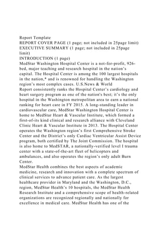 Report Template
REPORT COVER PAGE (1 page; not included in 25page limit)
EXECUTIVE SUMMARY (1 page; not included in 25page
limit)
INTRODUCTION (1 page)
MedStar Washington Hospital Center is a not-for-profit, 926-
bed, major teaching and research hospital in the nation’s
capital. The Hospital Center is among the 100 largest hospitals
in the nation,* and is renowned for handling the Washington
region’s most complex cases. U.S.News & World
Report consistently ranks the Hospital Center’s cardiology and
heart surgery program as one of the nation's best; it’s the only
hospital in the Washington metropolitan area to earn a national
ranking for heart care in FY 2015. A long-standing leader in
cardiovascular care, MedStar Washington Hospital Center is
home to MedStar Heart & Vascular Institute, which formed a
first-of-its kind clinical and research alliance with Cleveland
Clinic Heart & Vascular Institute in 2013. The Hospital Center
operates the Washington region’s first Comprehensive Stroke
Center and the District’s only Cardiac Ventricular Assist Device
program, both certified by The Joint Commission. The hospital
is also home to MedSTAR, a nationally-verified level I trauma
center with a state-of-the-art fleet of helicopters and
ambulances, and also operates the region’s only adult Burn
Center.
MedStar Health combines the best aspects of academic
medicine, research and innovation with a complete spectrum of
clinical services to advance patient care. As the largest
healthcare provider in Maryland and the Washington, D.C.,
region, MedStar Health’s 10 hospitals, the MedStar Health
Research Institute and a comprehensive scope of health-related
organizations are recognized regionally and nationally for
excellence in medical care. MedStar Health has one of the
 