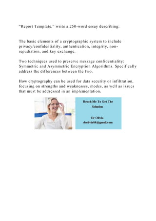 “Report Template,” write a 250-word essay describing:
The basic elements of a cryptographic system to include
privacy/confidentiality, authentication, integrity, non-
repudiation, and key exchange.
Two techniques used to preserve message confidentiality:
Symmetric and Asymmetric Encryption Algorithms. Specifically
address the differences between the two.
How cryptography can be used for data security or infiltration,
focusing on strengths and weaknesses, modes, as well as issues
that must be addressed in an implementation.
 