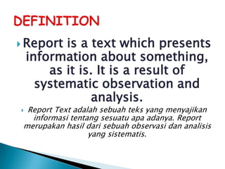 Report   is a text which presents
    information about something,
        as it is. It is a result of
      systematic observation and
                 analysis.
 Report Text adalah sebuah teks yang menyajikan
   informasi tentang sesuatu apa adanya. Report
 merupakan hasil dari sebuah observasi dan analisis
                  yang sistematis.
 