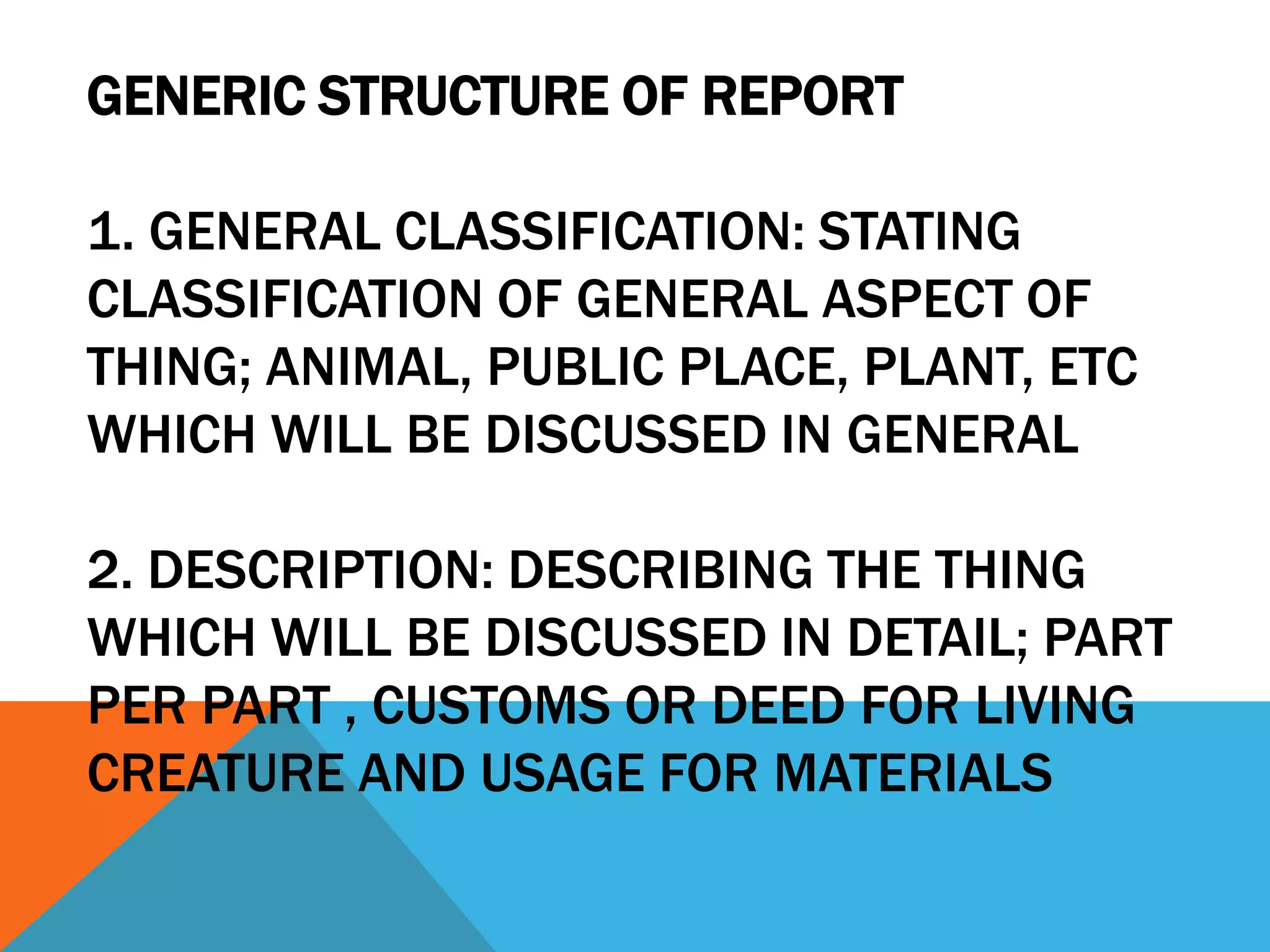 GENERIC STRUCTURE OF REPORT

1. GENERAL CLASSIFICATION: STATING
CLASSIFICATION OF GENERAL ASPECT OF
THING; ANIMAL, PUBLIC PLACE, PLANT, ETC
WHICH WILL BE DISCUSSED IN GENERAL

2. DESCRIPTION: DESCRIBING THE THING
WHICH WILL BE DISCUSSED IN DETAIL; PART
PER PART , CUSTOMS OR DEED FOR LIVING
CREATURE AND USAGE FOR MATERIALS
 
