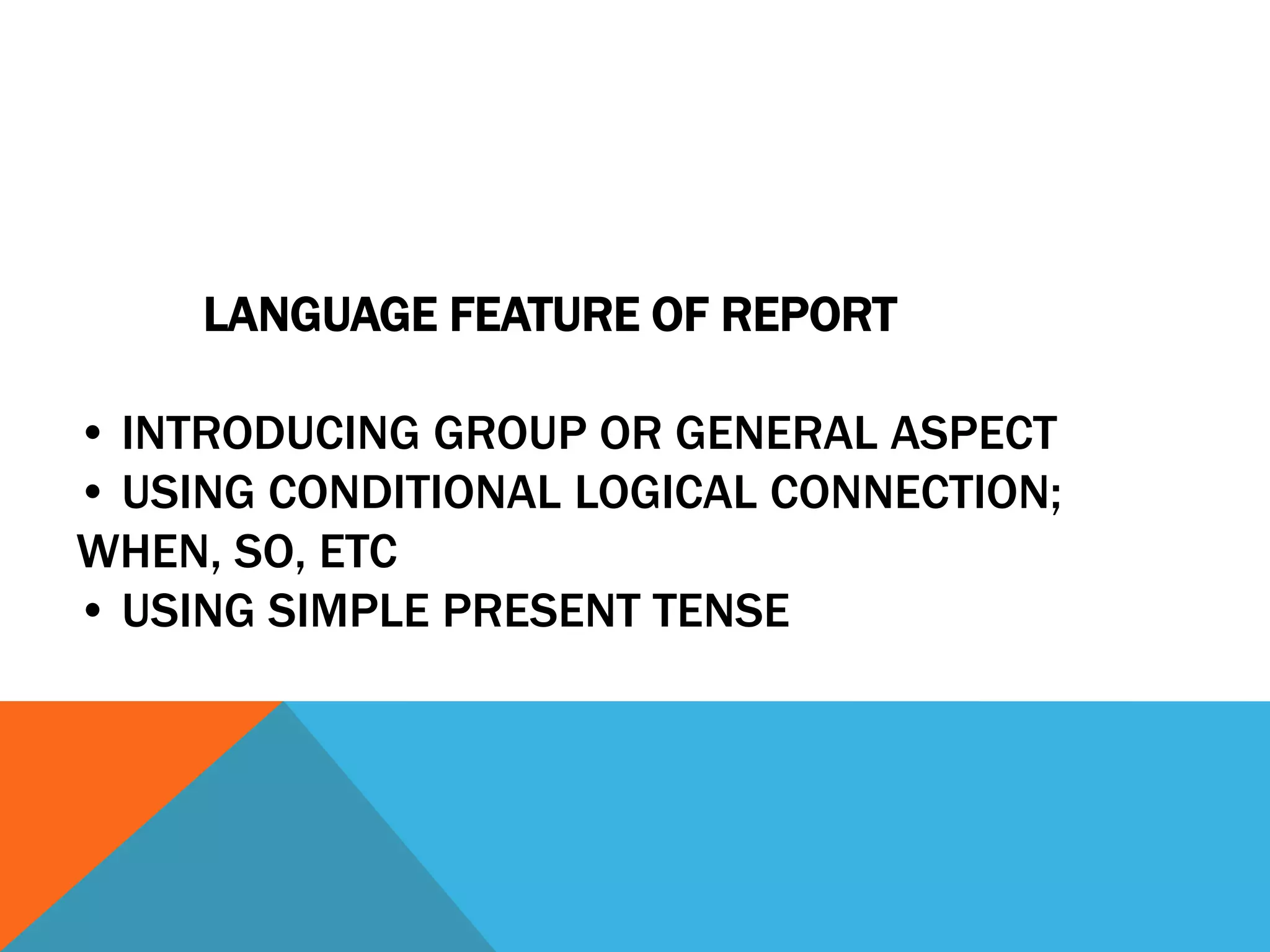 LANGUAGE FEATURE OF REPORT

• INTRODUCING GROUP OR GENERAL ASPECT
• USING CONDITIONAL LOGICAL CONNECTION;
WHEN, SO, ETC
• USING SIMPLE PRESENT TENSE
 
