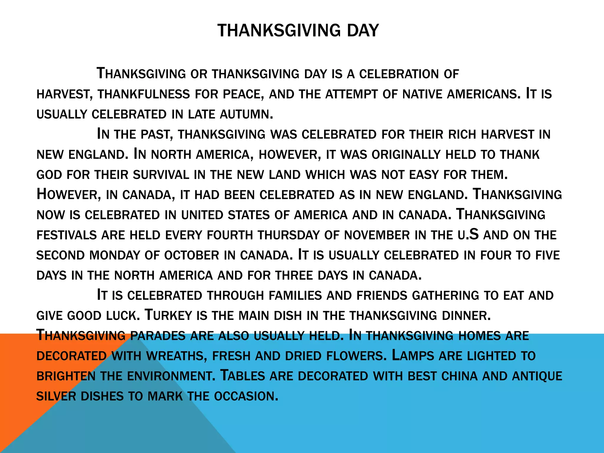 THANKSGIVING DAY

          THANKSGIVING OR THANKSGIVING DAY IS A CELEBRATION OF
HARVEST, THANKFULNESS FOR PEACE, AND THE ATTEMPT OF NATIVE AMERICANS. IT IS
USUALLY CELEBRATED IN LATE AUTUMN.
          IN THE PAST, THANKSGIVING WAS CELEBRATED FOR THEIR RICH HARVEST IN
NEW ENGLAND. IN NORTH AMERICA, HOWEVER, IT WAS ORIGINALLY HELD TO THANK
GOD FOR THEIR SURVIVAL IN THE NEW LAND WHICH WAS NOT EASY FOR THEM.
HOWEVER, IN CANADA, IT HAD BEEN CELEBRATED AS IN NEW ENGLAND. THANKSGIVING
NOW IS CELEBRATED IN UNITED STATES OF AMERICA AND IN CANADA. THANKSGIVING
FESTIVALS ARE HELD EVERY FOURTH THURSDAY OF NOVEMBER IN THE U.S AND ON THE
SECOND MONDAY OF OCTOBER IN CANADA. IT IS USUALLY CELEBRATED IN FOUR TO FIVE
DAYS IN THE NORTH AMERICA AND FOR THREE DAYS IN CANADA.
          IT IS CELEBRATED THROUGH FAMILIES AND FRIENDS GATHERING TO EAT AND
GIVE GOOD LUCK. TURKEY IS THE MAIN DISH IN THE THANKSGIVING DINNER.
THANKSGIVING PARADES ARE ALSO USUALLY HELD. IN THANKSGIVING HOMES ARE
DECORATED WITH WREATHS, FRESH AND DRIED FLOWERS. LAMPS ARE LIGHTED TO
BRIGHTEN THE ENVIRONMENT. TABLES ARE DECORATED WITH BEST CHINA AND ANTIQUE
SILVER DISHES TO MARK THE OCCASION.
 