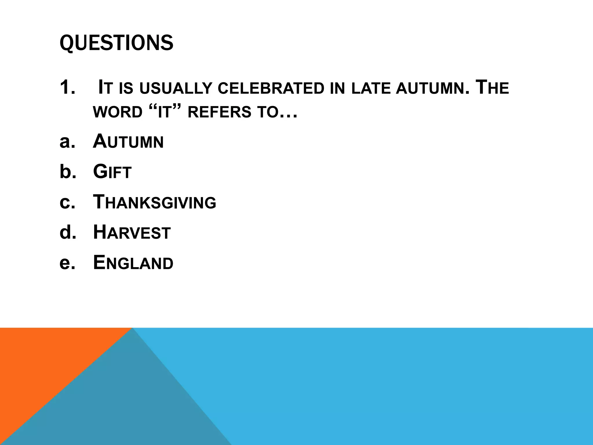QUESTIONS
1.   IT IS USUALLY CELEBRATED IN LATE AUTUMN. THE
     WORD “IT” REFERS TO…
a. AUTUMN
b. GIFT
c. THANKSGIVING
d. HARVEST
e. ENGLAND
 