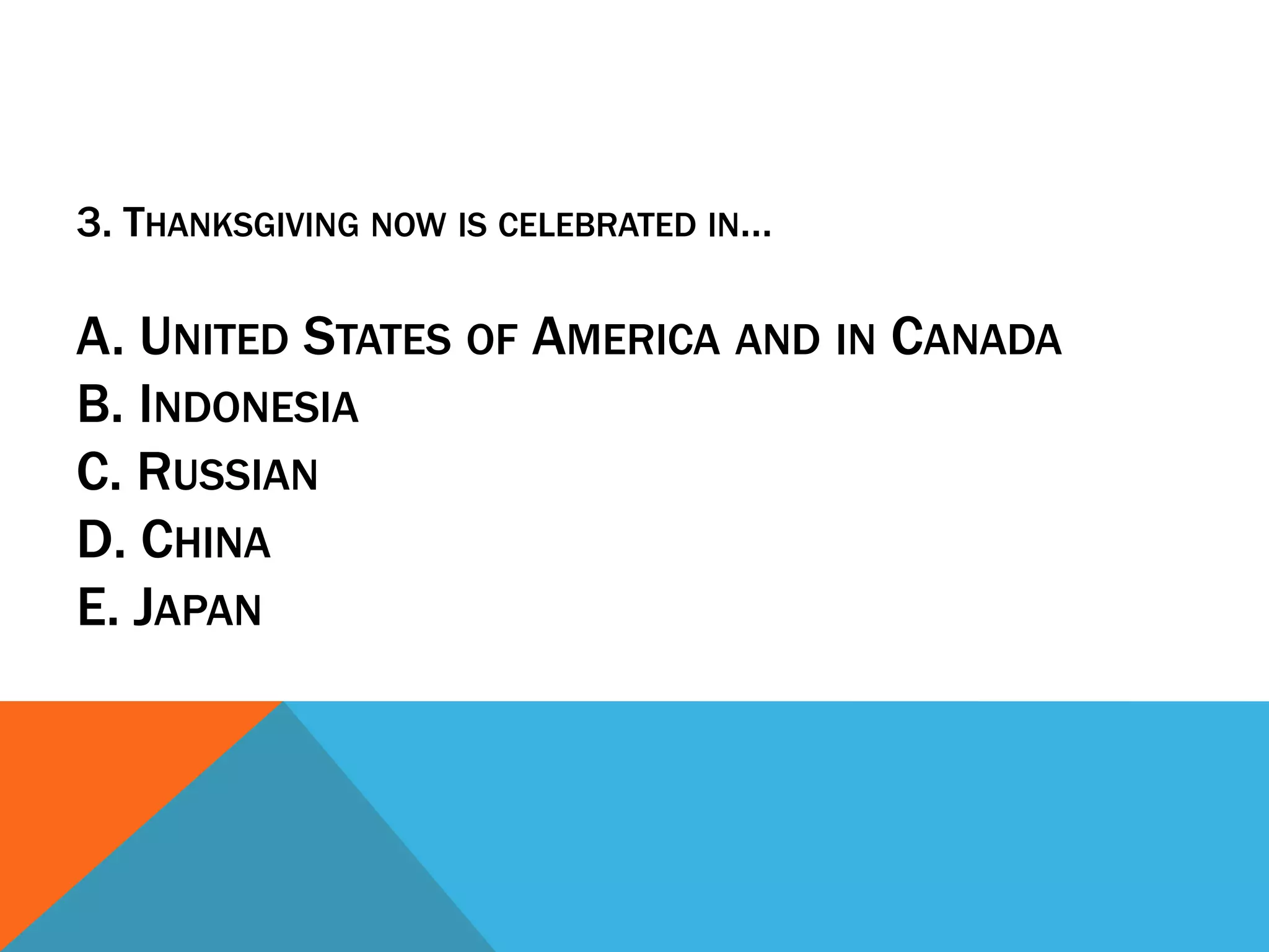 3. THANKSGIVING NOW IS CELEBRATED IN…

A. UNITED STATES OF AMERICA AND IN CANADA
B. INDONESIA
C. RUSSIAN
D. CHINA
E. JAPAN
 