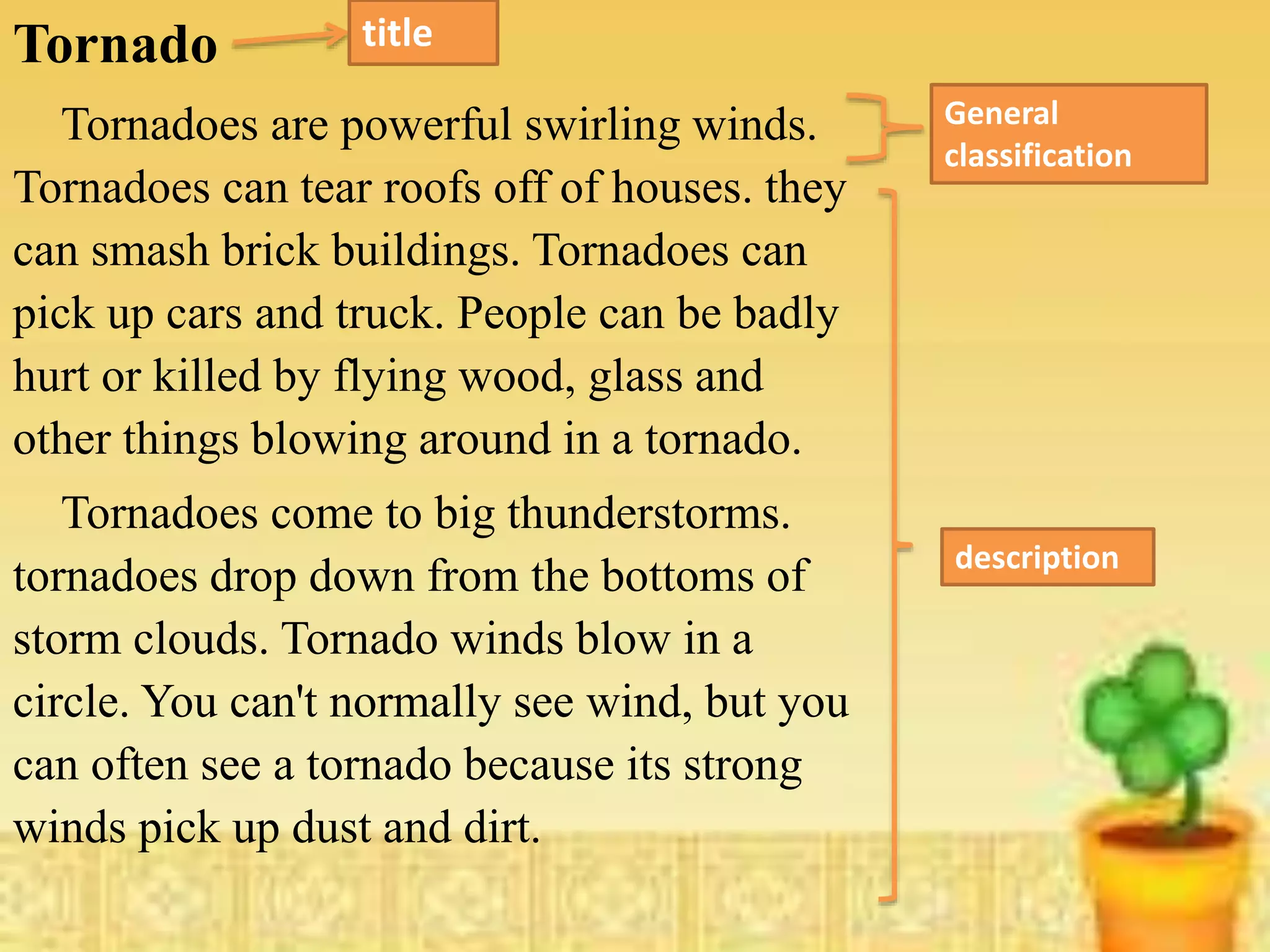 Tornado
Tornadoes are powerful swirling winds.
Tornadoes can tear roofs off of houses. they
can smash brick buildings. Tornadoes can
pick up cars and truck. People can be badly
hurt or killed by flying wood, glass and
other things blowing around in a tornado.
Tornadoes come to big thunderstorms.
tornadoes drop down from the bottoms of
storm clouds. Tornado winds blow in a
circle. You can't normally see wind, but you
can often see a tornado because its strong
winds pick up dust and dirt.
General
classification
description
title
 