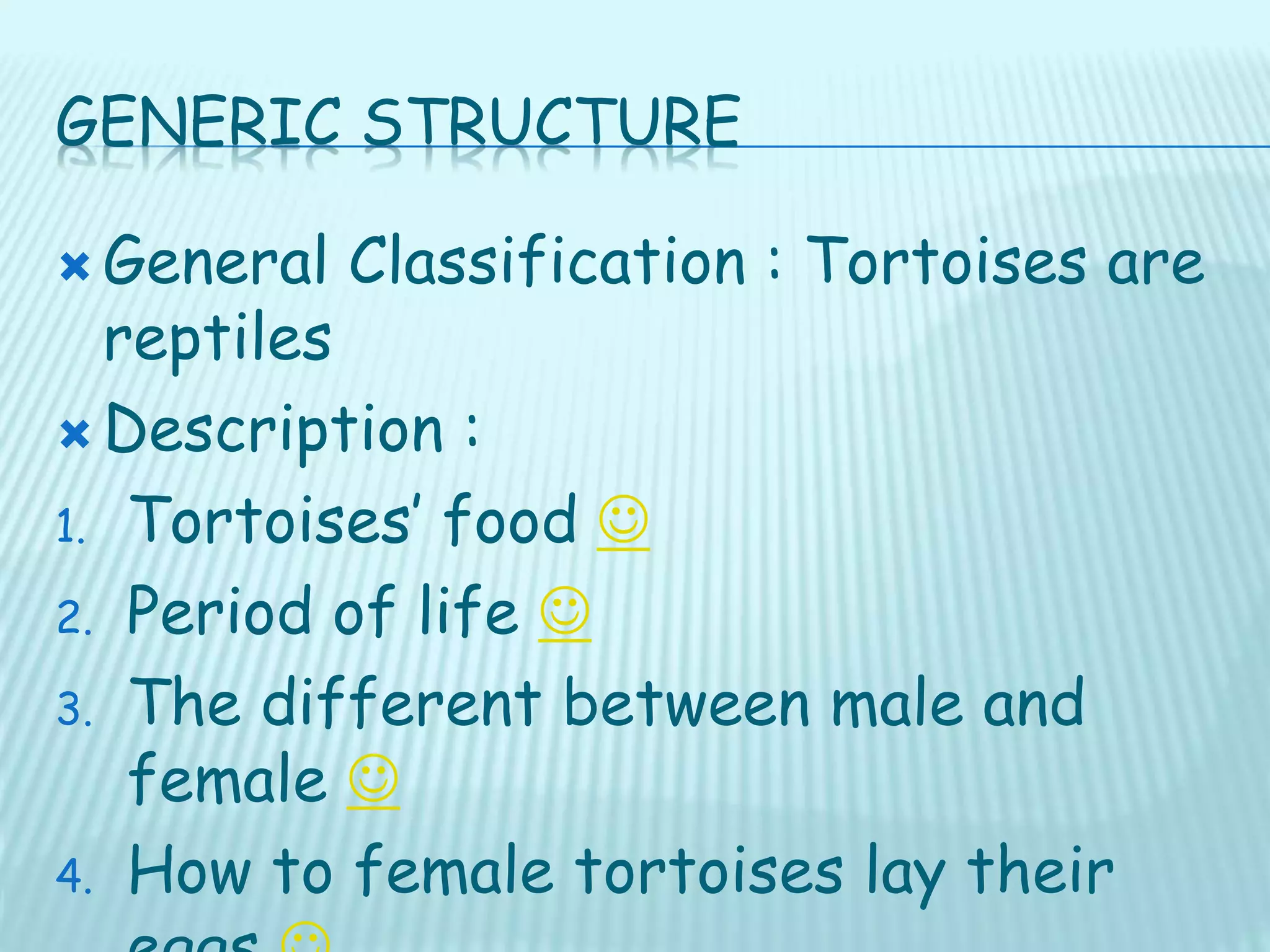 GENERIC STRUCTURE
 General Classification : Tortoises are
reptiles
 Description :
1. Tortoises’ food 
2. Period of life 
3. The different between male and
female 
4. How to female tortoises lay their
 