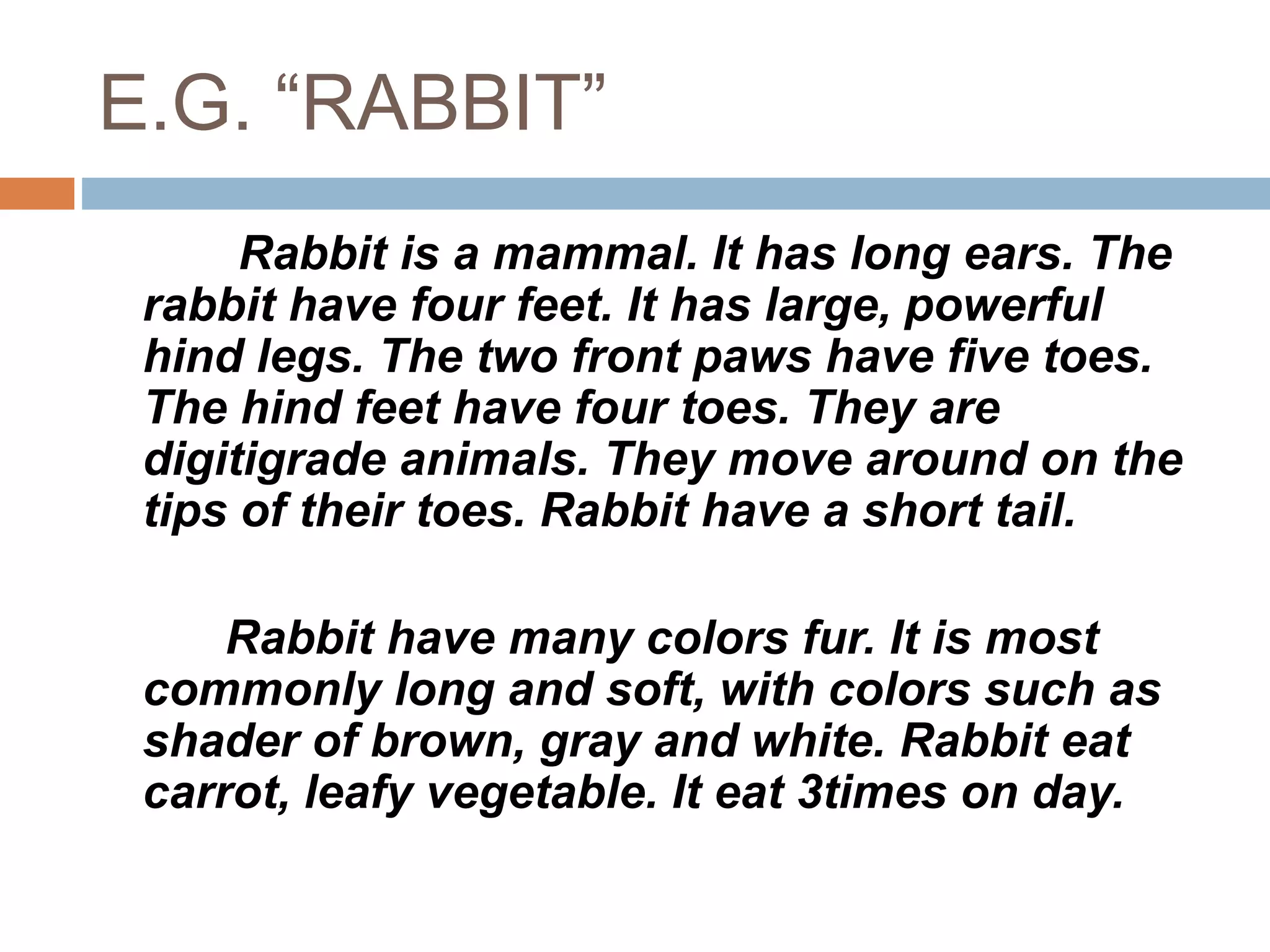 E.G. “RABBIT”
Rabbit is a mammal. It has long ears. The
rabbit have four feet. It has large, powerful
hind legs. The two front paws have five toes.
The hind feet have four toes. They are
digitigrade animals. They move around on the
tips of their toes. Rabbit have a short tail.
Rabbit have many colors fur. It is most
commonly long and soft, with colors such as
shader of brown, gray and white. Rabbit eat
carrot, leafy vegetable. It eat 3times on day.
 