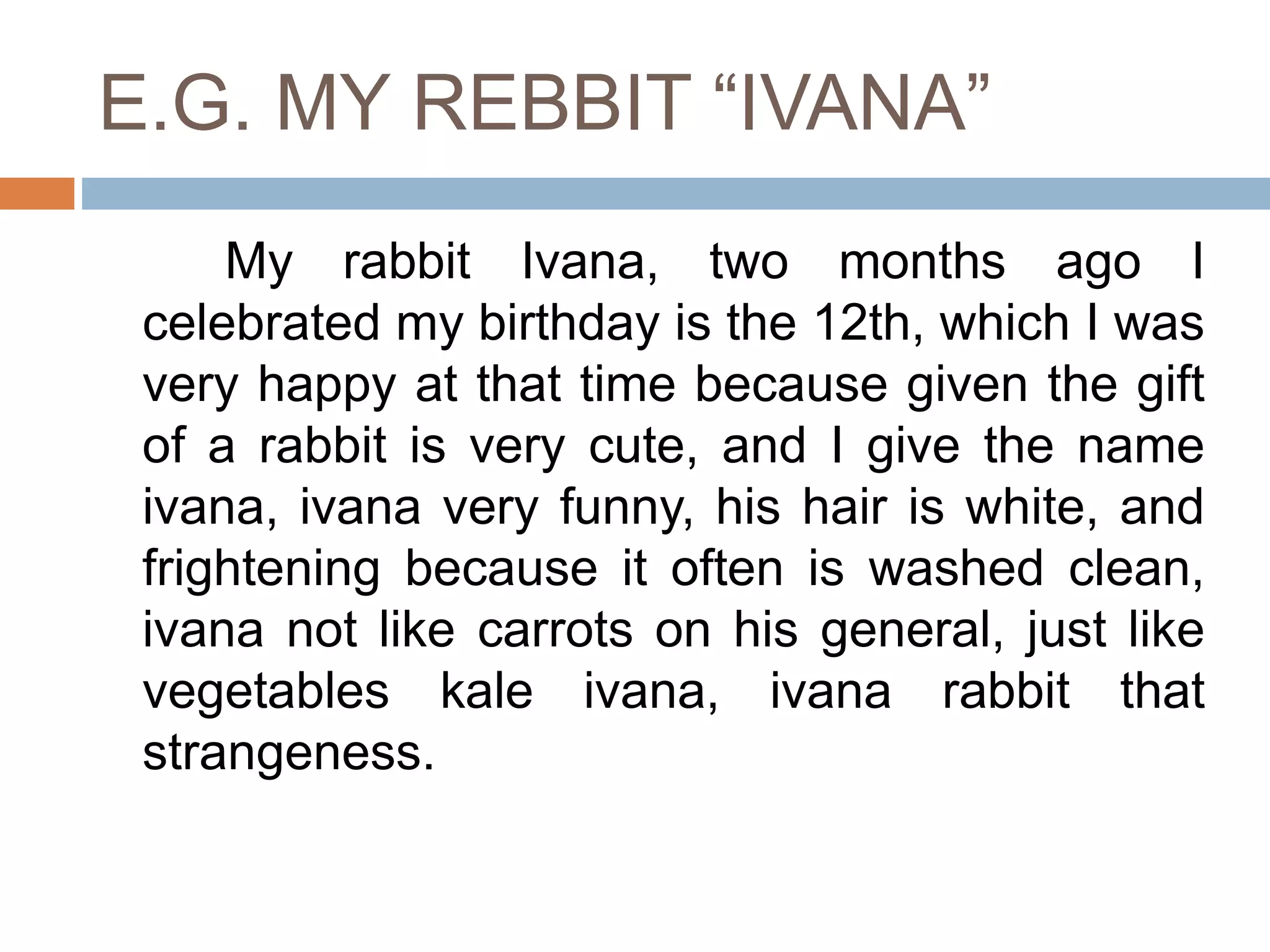 E.G. MY REBBIT “IVANA”
My rabbit Ivana, two months ago I
celebrated my birthday is the 12th, which I was
very happy at that time because given the gift
of a rabbit is very cute, and I give the name
ivana, ivana very funny, his hair is white, and
frightening because it often is washed clean,
ivana not like carrots on his general, just like
vegetables kale ivana, ivana rabbit that
strangeness.
 