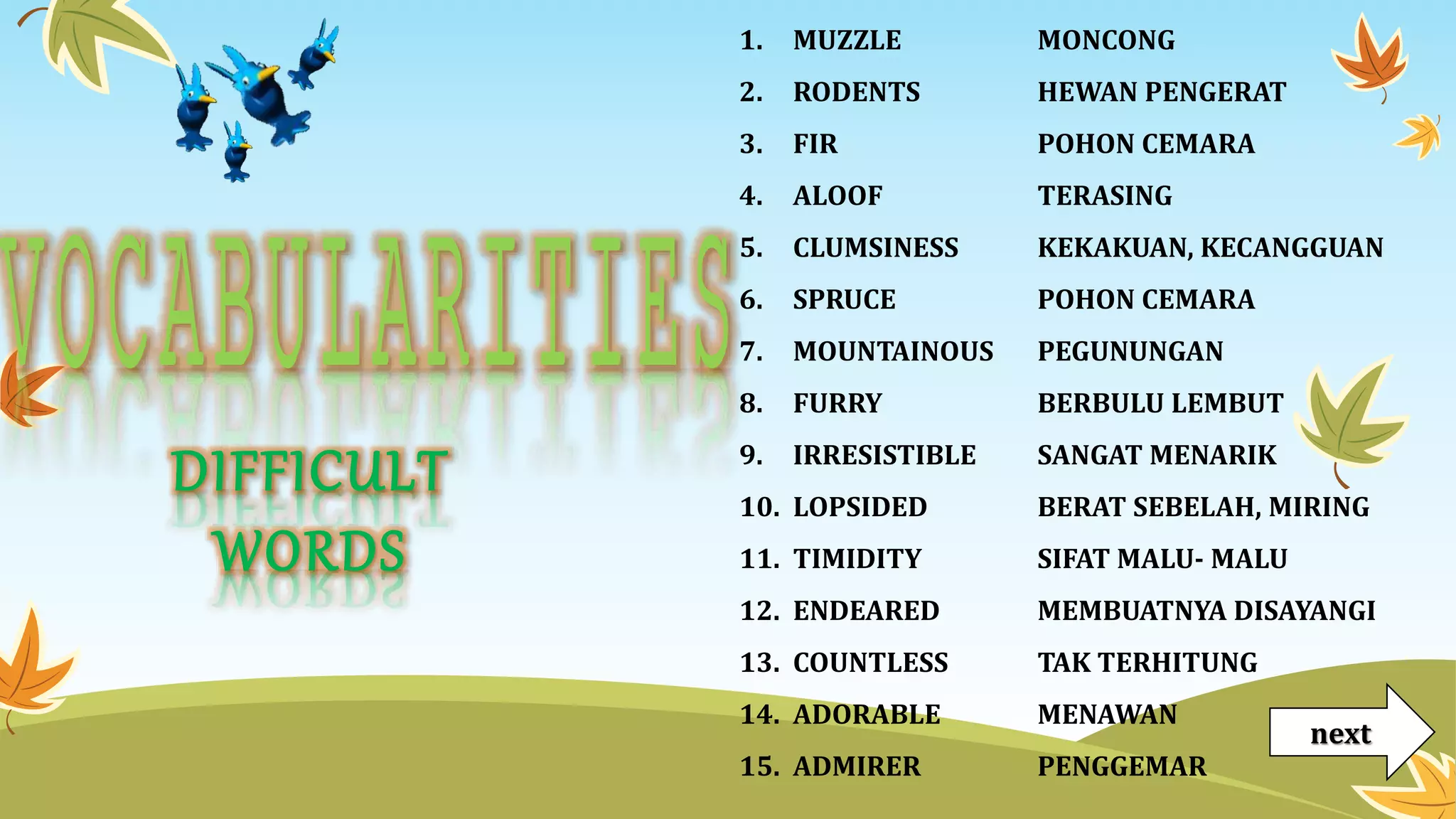 1. MUZZLE
2. RODENTS
3. FIR
4. ALOOF
5. CLUMSINESS
6. SPRUCE
7. MOUNTAINOUS
8. FURRY
9. IRRESISTIBLE
10. LOPSIDED
11. TIMIDITY
12. ENDEARED
13. COUNTLESS
14. ADORABLE
15. ADMIRER
MONCONG
HEWAN PENGERAT
POHON CEMARA
TERASING
KEKAKUAN, KECANGGUAN
POHON CEMARA
PEGUNUNGAN
BERBULU LEMBUT
SANGAT MENARIK
BERAT SEBELAH, MIRING
SIFAT MALU- MALU
MEMBUATNYA DISAYANGI
TAK TERHITUNG
MENAWAN
PENGGEMAR
DIFFICULT
WORDS
next
 
