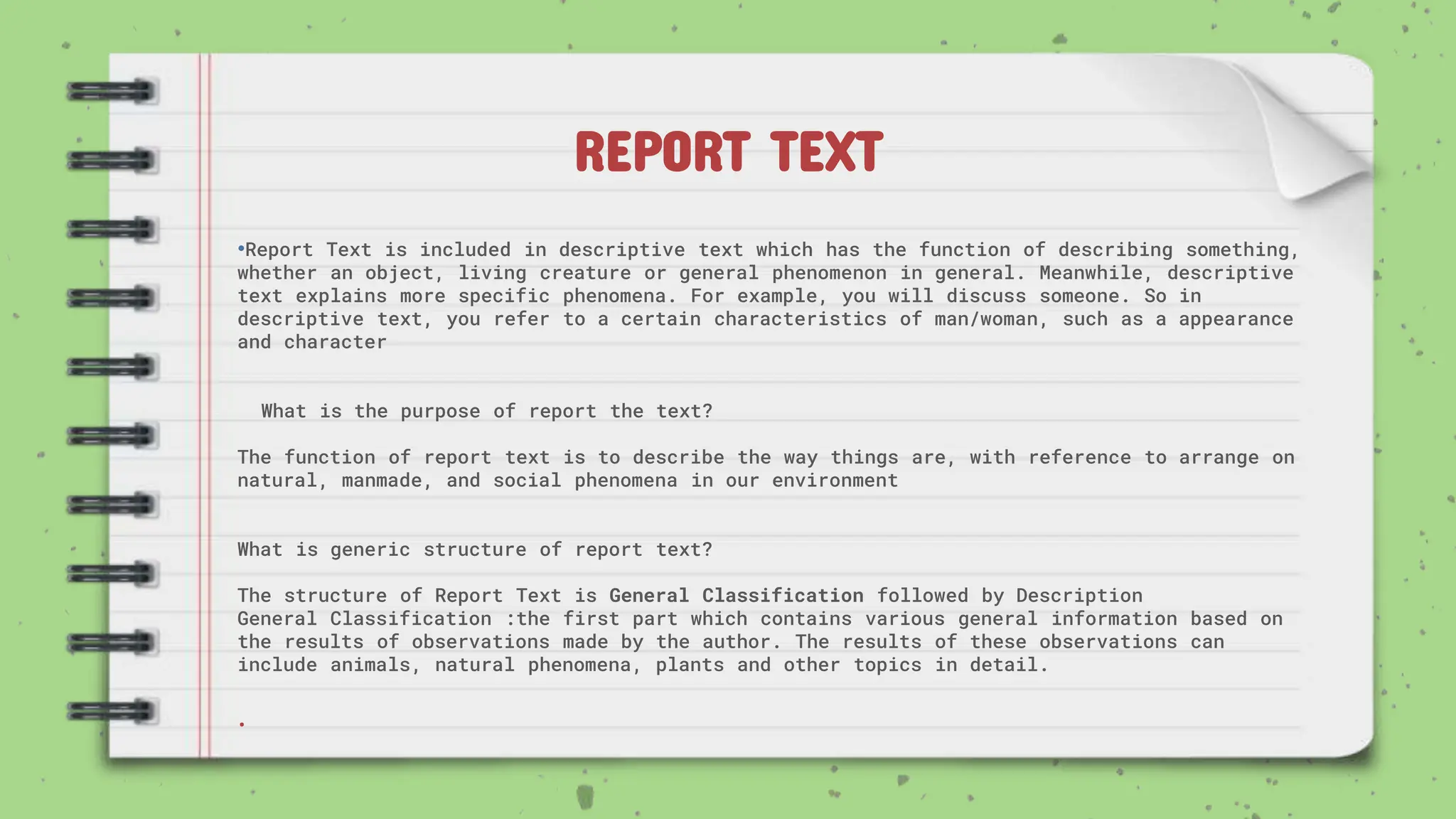 REPORT TEXT
•Report Text is included in descriptive text which has the function of describing something,
whether an object, living creature or general phenomenon in general. Meanwhile, descriptive
text explains more specific phenomena. For example, you will discuss someone. So in
descriptive text, you refer to a certain characteristics of man/woman, such as a appearance
and character
What is the purpose of report the text?
The function of report text is to describe the way things are, with reference to arrange on
natural, manmade, and social phenomena in our environment
What is generic structure of report text?
The structure of Report Text is General Classification followed by Description
General Classification :the first part which contains various general information based on
the results of observations made by the author. The results of these observations can
include animals, natural phenomena, plants and other topics in detail.
.
 