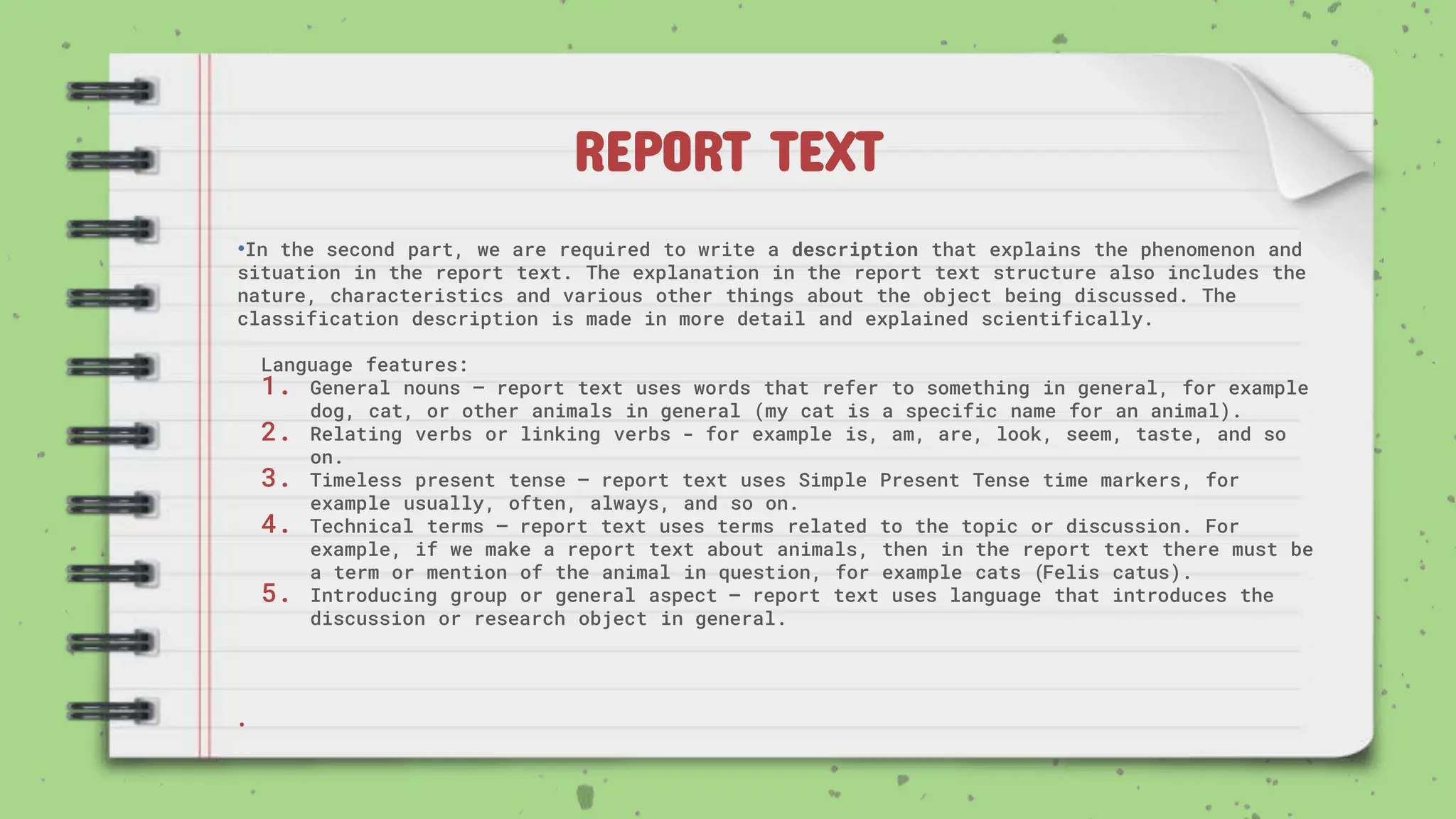 REPORT TEXT
•In the second part, we are required to write a description that explains the phenomenon and
situation in the report text. The explanation in the report text structure also includes the
nature, characteristics and various other things about the object being discussed. The
classification description is made in more detail and explained scientifically.
Language features:
1. General nouns – report text uses words that refer to something in general, for example
dog, cat, or other animals in general (my cat is a specific name for an animal).
2. Relating verbs or linking verbs - for example is, am, are, look, seem, taste, and so
on.
3. Timeless present tense – report text uses Simple Present Tense time markers, for
example usually, often, always, and so on.
4. Technical terms – report text uses terms related to the topic or discussion. For
example, if we make a report text about animals, then in the report text there must be
a term or mention of the animal in question, for example cats (Felis catus).
5. Introducing group or general aspect – report text uses language that introduces the
discussion or research object in general.
.
 
