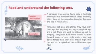 Read and understand the following text.
A kangaroo is an animal found only in Australia,
although it has a smaller relative, called a wallaby,
which lives on the Australian island of Tasmania
and also in New Guinea.
Kangaroos eat grass and plants. They have short
front legs, but very long, and very strong back legs
and a tail. These are used for sitting up and for
jumping. Kangaroos have been known to make
forward jumps of over eight meters, and leap
across fences more than three meters high. They
can also run at speeds of over 45 kilometers per
hour.
General
Classification
Description
 