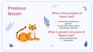 Previous
lesson
• To describe something in
general.
• To give information about
something in general
What is the purpose of
report text?
• General classification
• Description
What is generic structure of
Report text?
 
