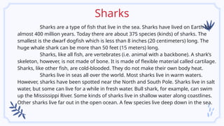Sharks
Sharks are a type of fish that live in the sea. Sharks have lived on Earth for
almost 400 million years. Today there are about 375 species (kinds) of sharks. The
smallest is the dwarf dogfish which is less than 8 inches (20 centimeters) long. The
huge whale shark can be more than 50 feet (15 meters) long.
Sharks, like all fish, are vertebrates (i.e. animal with a backbone). A shark’s
skeleton, however, is not made of bone. It is made of flexible material called cartilage.
Sharks, like other fish, are cold-blooded. They do not make their own body heat.
Sharks live in seas all over the world. Most sharks live in warm waters.
However, sharks have been spotted near the North and South Pole. Sharks live in salt
water, but some can live for a while in fresh water. Bull shark, for example, can swim
up the Mississippi River. Some kinds of sharks live in shallow water along coastlines.
Other sharks live far out in the open ocean. A few species live deep down in the sea.
 