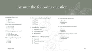 Answer the following question!
1. What is the topic of text?
A. Platypus
B. Octopus
C. Hippopotamus
2. How much does platypus weight?
A. 0.7 to 3.0 kg
B. 0.7 to 2.6 kg
C. 0.7 to 2.4 kg
3. What makes platypus stay warm?
A. Their fur
B. They have flat body
C. They weigh until 2.4kg
4. How long is the male platypus?
A. 45 cm
B. 50 cm
C. 55 cm
8. What color is the platypus fur?
A. Dense brown
B. Dense mocca
C. Greyish
9. Where does the platypus come from?
A. America
B. Australia
C. Indonesia
10. What do the platypus feet look like?
A. Like a duck
B. A little bit round
C. Webbed feet
Report text 10
5. How long is the female platypus?
A. 45 cm
B. 55 cm
C. 50 cm
6. What kind of text above?
A. Narrative text
B. Descriptive text
C. Report text
7. What species is the platypus?
A. Mammal
B. Placental mammal
C. Platypus
 