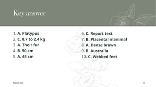 Report text 11
Key answer
1. A. Platypus
2. C. 0.7 to 2.4 kg
3. A. Their fur
4. B. 50 cm
5. A. 45 cm
6. C. Report text
7. B. Placental mammal
8. A. Dense brown
9. B. Australia
10. C. Webbed feet
 