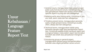 Report text 3
Unsur
Kebahasaan /
Language
Feature
Report Text
1.General nouns, menggunakan kata yang merujuk
pada suatu hal secara umum. Contohnya dog, lion,
atau penyebutan hewan lain secara umum tidak
spesifik seperti my dog dan lain sebagainya.
2.Relating verbs atau linking verbs, contohnya is, am,
are, look, seem, taste dan lain sebagainya.
3.Timeless present tense, menggunakan penanda
waktu simple present tense. Contohnya usually,
often, always dan lain sebagainya.
4.Technical terms, menggunakan istilah yang
berkaitan dengan topik atau pembahasan report
text. Contohnya apabila Anda membuat report text
mengenai hewan, maka dalam report text tersebut
haruslah ada istilah atau penyebutan mengenai
hewan.
5.Introducing group or general aspect,
menggunakan bahasa yang memperkenalkan
bahasan atau obyek penelitian secara umum.
 