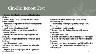 Ciri-Ciri Report Text
Report text 4
1. Report text berisi mengenai fakta-fakta
ilmiah.
2. Judul report text terlihat umum (dapat
dikenali oleh
pembaca yang tidak memiliki kompetensi
pada keilmuan
topik report text tersebut).
3. Biasanya diserta gambar serta data
statistic untuk
membuktikan hasil dari pengamatan
penulis.
4. Kalimat report text menggunakan pola
kalimat
simple present tense.
5. Report text menggunakan kata benda
umum
seperti pada language feature general
nouns.
6. Menggunakan kata kerja yang saling
berhubungan,
sesuai dengan language featurenya yaitu
linking
verbs atau relative verbs.
7. Report text terdiri dari suatu objek dan
ditambah
dengan objek lain.
8. Report text menjelaskan mengenai berbagai
macam kelompok dan bukan individu secara
khusus.
9. Report text menggunakan conditional logical
conjunction, contohnya so, when dan lain
sebagainya.
 