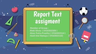 Member of Group :
Riski Silvia ( 1910302108 )
Alzar Putra Prastha ( 1910302114 )
Hesti Dwi Rahayu ( 1910302115)
Report Text
assigment
 