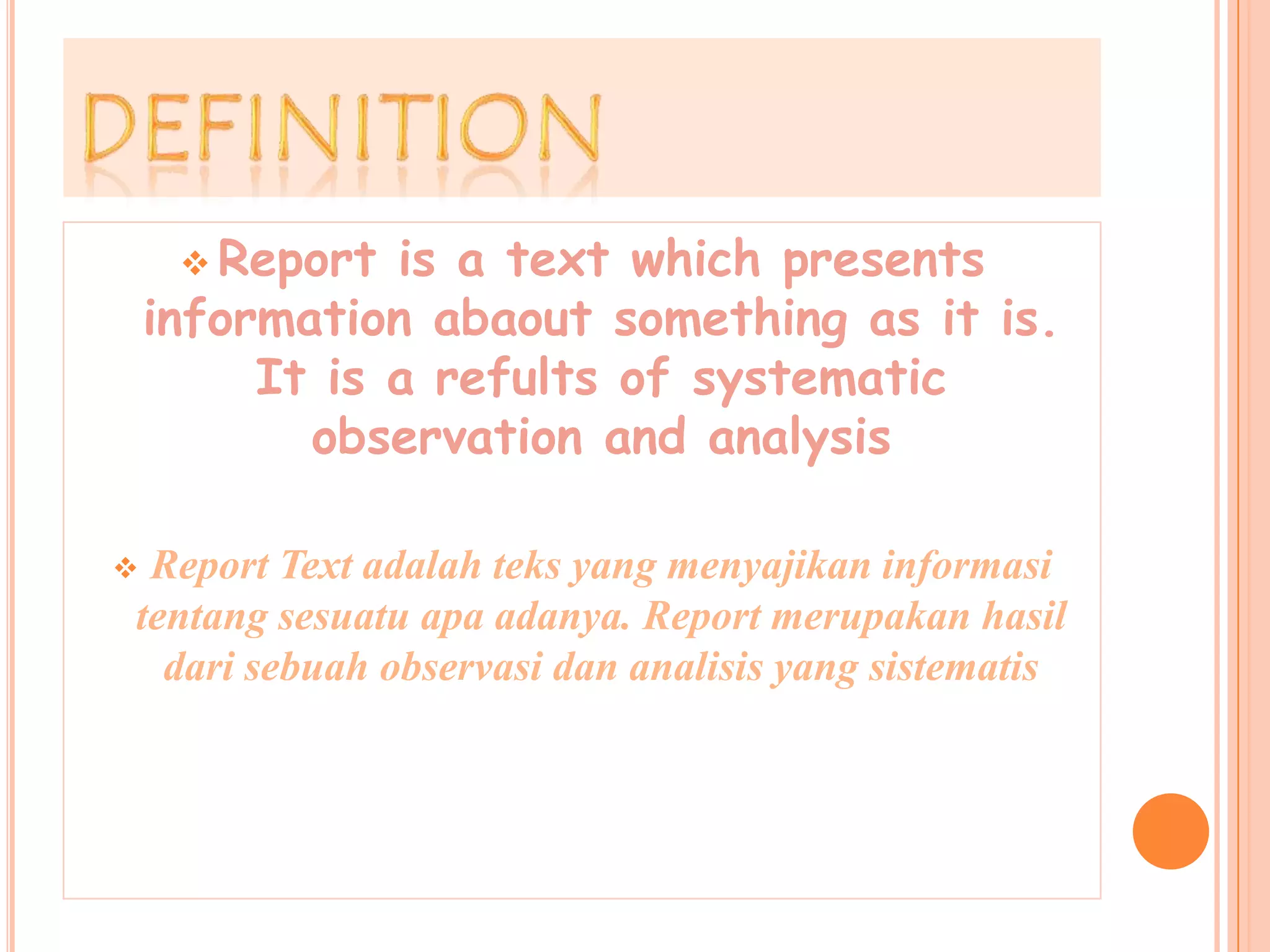  Report is a text which presents
information abaout something as it is.
It is a refults of systematic
observation and analysis
Report Text adalah teks yang menyajikan informasi
tentang sesuatu apa adanya. Report merupakan hasil
dari sebuah observasi dan analisis yang sistematis