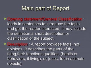 Main part of ReportMain part of Report
►Opening statement/GOpening statement/General Classificationeneral Classification ::
leads in sentences to introduce the topicleads in sentences to introduce the topic
and get the reader interested, it may includeand get the reader interested, it may include
the definition,a short description orthe definition,a short description or
clasification of the subject.clasification of the subject.
►DescriptionDescription :: A report provides facts, notA report provides facts, not
opinions. It describes theopinions. It describes the partsparts of theof the
thingthing,,their functions,their functions,qualities,qualities, ((habits orhabits or
behaviors, if livingbehaviors, if living));; or (or (uses,uses, for in animatefor in animate
objects)objects)
 