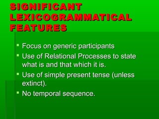 SIGNIFICANTSIGNIFICANT
LEXICOGRAMMATICALLEXICOGRAMMATICAL
FEATURESFEATURES
 Focus on generic participantsFocus on generic participants
 Use of Relational Processes to stateUse of Relational Processes to state
what is and that which it is.what is and that which it is.
 Use of simple present tense (unlessUse of simple present tense (unless
extinct).extinct).
 No temporal sequence.No temporal sequence.
 