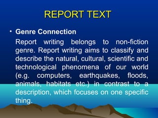 REPORTREPORT TEXTTEXT
• Genre Connection
Report writing belongs to non-fiction
genre. Report writing aims to classify and
describe the natural, cultural, scientific and
technological phenomena of our world
(e.g. computers, earthquakes, floods,
animals, habitats etc.) in contrast to a
description, which focuses on one specific
thing.
 