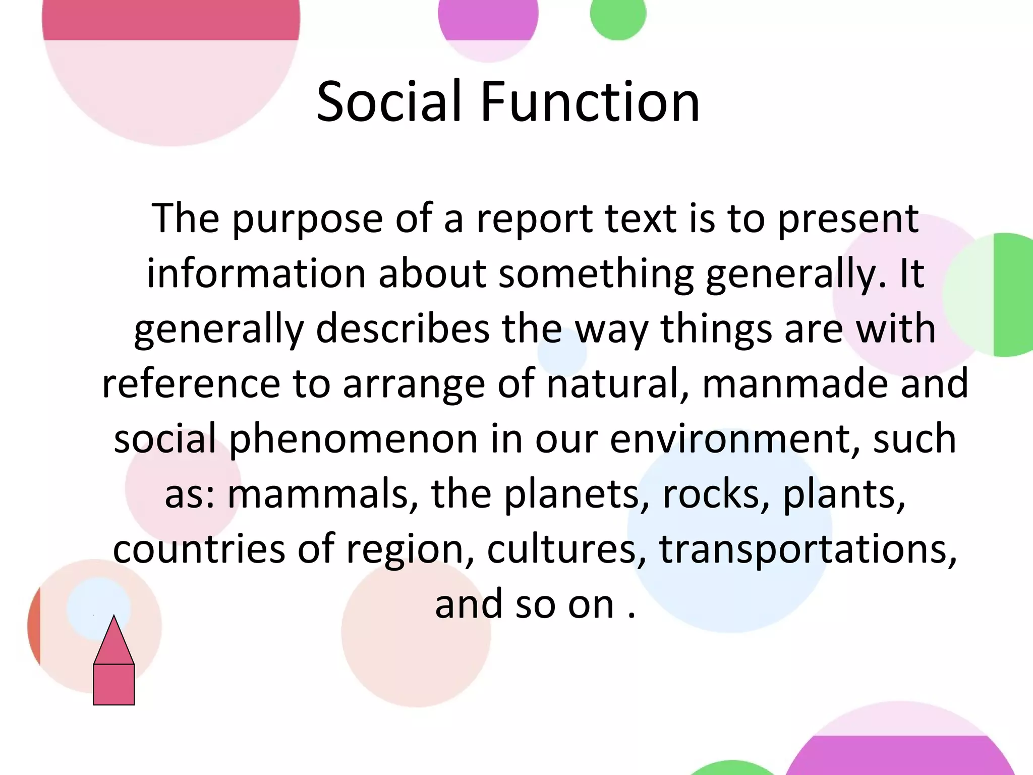 Social Function
•
The purpose of a report text is to present
information about something generally. It
generally describes the way things are with
reference to arrange of natural, manmade and
social phenomenon in our environment, such
as: mammals, the planets, rocks, plants,
countries of region, cultures, transportations,
and so on .
 