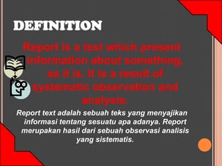 DEFINITION
 Report is a text which present
 information about something,
     as it is. It is a result of
  systematic observation and
             analysis.
Report text adalah sebuah teks yang menyajikan
  informasi tentang sesuatu apa adanya. Report
 merupakan hasil dari sebuah observasi analisis
                 yang sistematis.
 